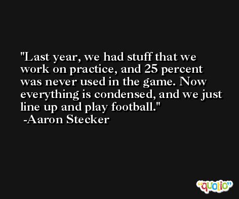 Last year, we had stuff that we work on practice, and 25 percent was never used in the game. Now everything is condensed, and we just line up and play football. -Aaron Stecker