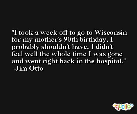 I took a week off to go to Wisconsin for my mother's 90th birthday. I probably shouldn't have. I didn't feel well the whole time I was gone and went right back in the hospital. -Jim Otto