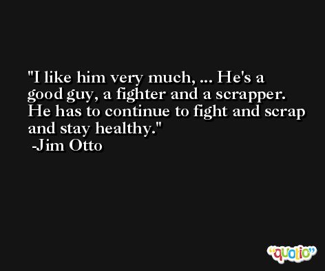 I like him very much, ... He's a good guy, a fighter and a scrapper. He has to continue to fight and scrap and stay healthy. -Jim Otto