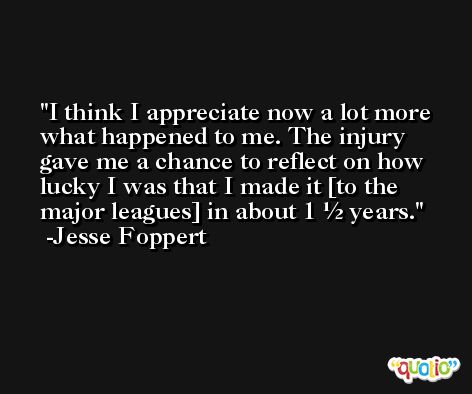 I think I appreciate now a lot more what happened to me. The injury gave me a chance to reflect on how lucky I was that I made it [to the major leagues] in about 1 ½ years. -Jesse Foppert