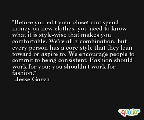 Before you edit your closet and spend money on new clothes, you need to know what it is style-wise that makes you comfortable. We're all a combination, but every person has a core style that they lean toward or aspire to. We encourage people to commit to being consistent. Fashion should work for you; you shouldn't work for fashion. -Jesse Garza