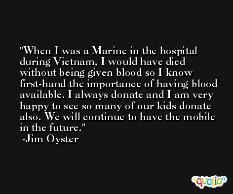 When I was a Marine in the hospital during Vietnam, I would have died without being given blood so I know first-hand the importance of having blood available. I always donate and I am very happy to see so many of our kids donate also. We will continue to have the mobile in the future. -Jim Oyster