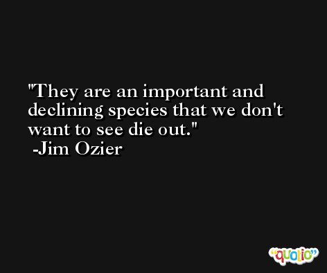 They are an important and declining species that we don't want to see die out. -Jim Ozier