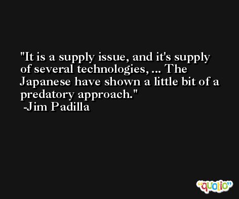 It is a supply issue, and it's supply of several technologies, ... The Japanese have shown a little bit of a predatory approach. -Jim Padilla