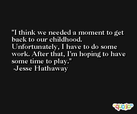 I think we needed a moment to get back to our childhood. Unfortunately, I have to do some work. After that, I'm hoping to have some time to play. -Jesse Hathaway