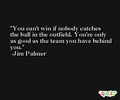 You can't win if nobody catches the ball in the outfield. You're only as good as the team you have behind you. -Jim Palmer