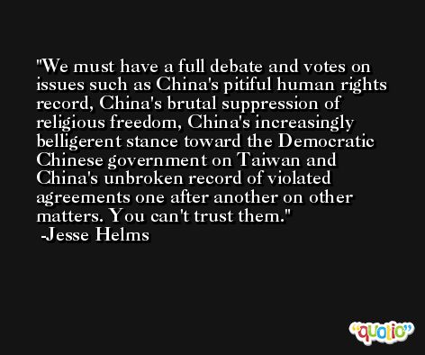 We must have a full debate and votes on issues such as China's pitiful human rights record, China's brutal suppression of religious freedom, China's increasingly belligerent stance toward the Democratic Chinese government on Taiwan and China's unbroken record of violated agreements one after another on other matters. You can't trust them. -Jesse Helms