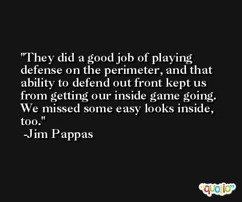 They did a good job of playing defense on the perimeter, and that ability to defend out front kept us from getting our inside game going. We missed some easy looks inside, too. -Jim Pappas