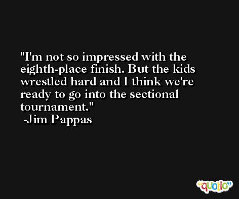 I'm not so impressed with the eighth-place finish. But the kids wrestled hard and I think we're ready to go into the sectional tournament. -Jim Pappas