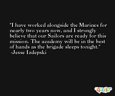 I have worked alongside the Marines for nearly two years now, and I strongly believe that our Sailors are ready for this mission. The academy will be in the best of hands as the brigade sleeps tonight. -Jesse Izdepski