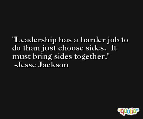 Leadership has a harder job to do than just choose sides.  It must bring sides together. -Jesse Jackson