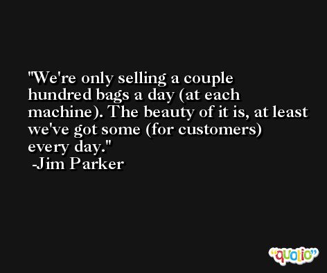 We're only selling a couple hundred bags a day (at each machine). The beauty of it is, at least we've got some (for customers) every day. -Jim Parker