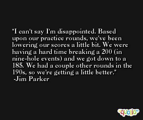 I can't say I'm disappointed. Based upon our practice rounds, we've been lowering our scores a little bit. We were having a hard time breaking a 200 (in nine-hole events) and we got down to a 185. We had a couple other rounds in the 190s, so we're getting a little better. -Jim Parker