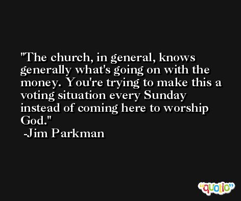 The church, in general, knows generally what's going on with the money. You're trying to make this a voting situation every Sunday instead of coming here to worship God. -Jim Parkman