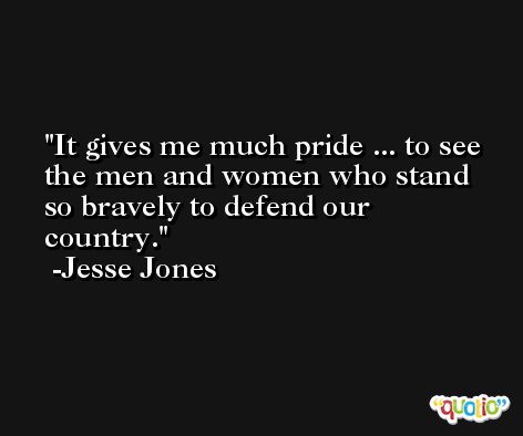 It gives me much pride ... to see the men and women who stand so bravely to defend our country. -Jesse Jones