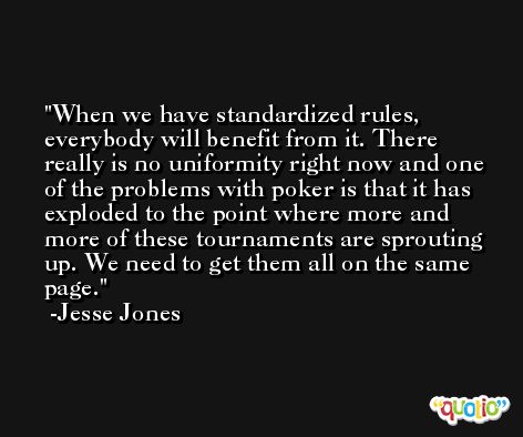 When we have standardized rules, everybody will benefit from it. There really is no uniformity right now and one of the problems with poker is that it has exploded to the point where more and more of these tournaments are sprouting up. We need to get them all on the same page. -Jesse Jones