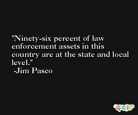 Ninety-six percent of law enforcement assets in this country are at the state and local level. -Jim Pasco