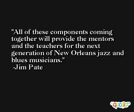 All of these components coming together will provide the mentors and the teachers for the next generation of New Orleans jazz and blues musicians. -Jim Pate