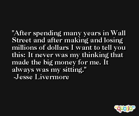 After spending many years in Wall Street and after making and losing millions of dollars I want to tell you this: It never was my thinking that made the big money for me. It always was my sitting. -Jesse Livermore