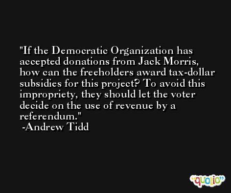 If the Democratic Organization has accepted donations from Jack Morris, how can the freeholders award tax-dollar subsidies for this project? To avoid this impropriety, they should let the voter decide on the use of revenue by a referendum. -Andrew Tidd