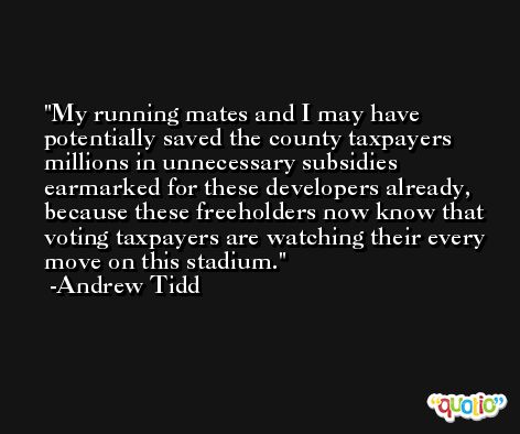 My running mates and I may have potentially saved the county taxpayers millions in unnecessary subsidies earmarked for these developers already, because these freeholders now know that voting taxpayers are watching their every move on this stadium. -Andrew Tidd
