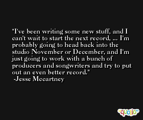 I've been writing some new stuff, and I can't wait to start the next record, ... I'm probably going to head back into the studio November or December, and I'm just going to work with a bunch of producers and songwriters and try to put out an even better record. -Jesse Mccartney