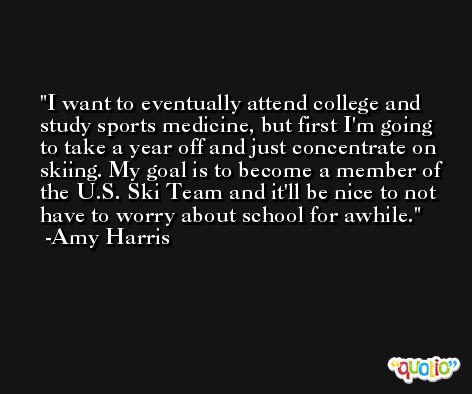 I want to eventually attend college and study sports medicine, but first I'm going to take a year off and just concentrate on skiing. My goal is to become a member of the U.S. Ski Team and it'll be nice to not have to worry about school for awhile. -Amy Harris