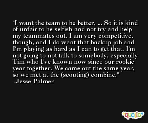 I want the team to be better, ... So it is kind of unfair to be selfish and not try and help my teammates out. I am very competitive, though, and I do want that backup job and I'm playing as hard as I can to get that. I'm not going to not talk to somebody, especially Tim who I've known now since our rookie year together. We came out the same year, so we met at the (scouting) combine. -Jesse Palmer