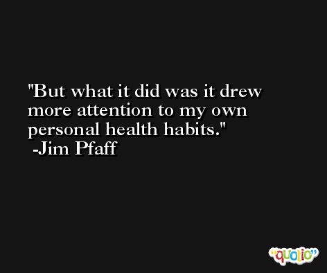 But what it did was it drew more attention to my own personal health habits. -Jim Pfaff
