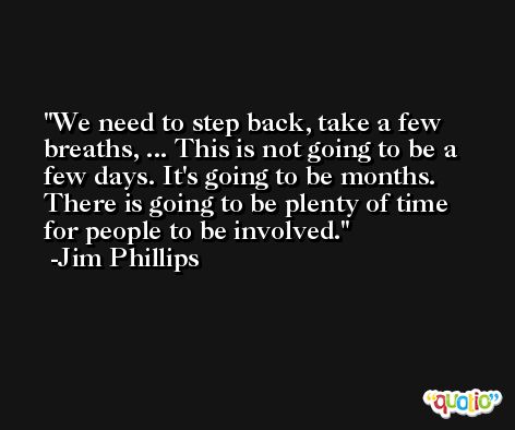 We need to step back, take a few breaths, ... This is not going to be a few days. It's going to be months. There is going to be plenty of time for people to be involved. -Jim Phillips