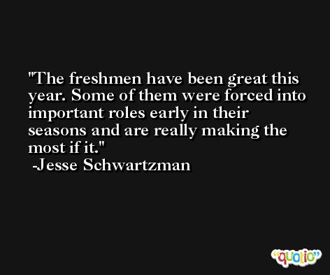 The freshmen have been great this year. Some of them were forced into important roles early in their seasons and are really making the most if it. -Jesse Schwartzman