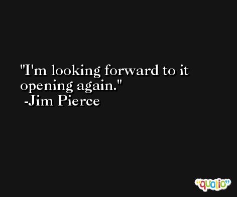 I'm looking forward to it opening again. -Jim Pierce