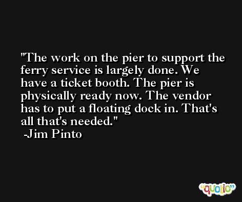 The work on the pier to support the ferry service is largely done. We have a ticket booth. The pier is physically ready now. The vendor has to put a floating dock in. That's all that's needed. -Jim Pinto