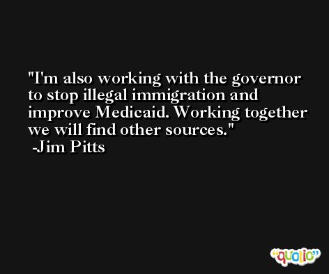 I'm also working with the governor to stop illegal immigration and improve Medicaid. Working together we will find other sources. -Jim Pitts
