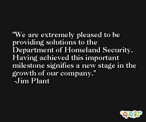 We are extremely pleased to be providing solutions to the Department of Homeland Security. Having achieved this important milestone signifies a new stage in the growth of our company. -Jim Plant