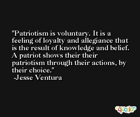 Patriotism is voluntary. It is a feeling of loyalty and allegiance that is the result of knowledge and belief. A patriot shows their their patriotism through their actions, by their choice. -Jesse Ventura
