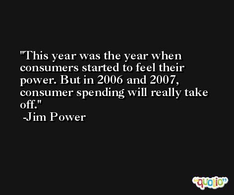 This year was the year when consumers started to feel their power. But in 2006 and 2007, consumer spending will really take off. -Jim Power