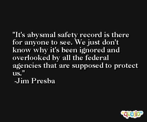 It's abysmal safety record is there for anyone to see. We just don't know why it's been ignored and overlooked by all the federal agencies that are supposed to protect us. -Jim Presba