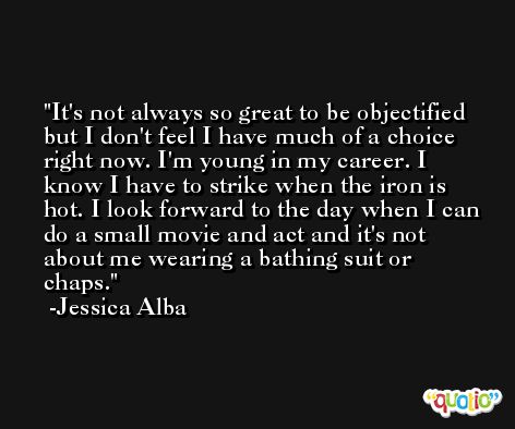 It's not always so great to be objectified but I don't feel I have much of a choice right now. I'm young in my career. I know I have to strike when the iron is hot. I look forward to the day when I can do a small movie and act and it's not about me wearing a bathing suit or chaps. -Jessica Alba