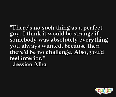 There's no such thing as a perfect guy. I think it would be strange if somebody was absolutely everything you always wanted, because then there'd be no challenge. Also, you'd feel inferior. -Jessica Alba