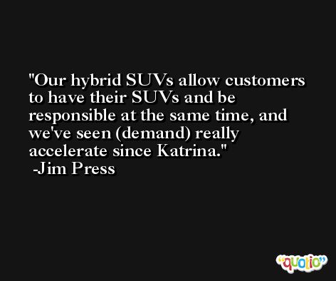 Our hybrid SUVs allow customers to have their SUVs and be responsible at the same time, and we've seen (demand) really accelerate since Katrina. -Jim Press