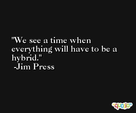 We see a time when everything will have to be a hybrid. -Jim Press