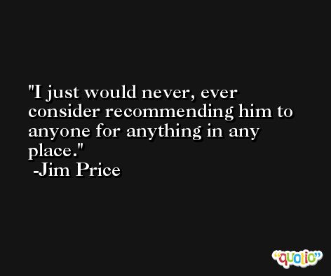 I just would never, ever consider recommending him to anyone for anything in any place. -Jim Price
