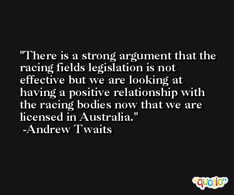 There is a strong argument that the racing fields legislation is not effective but we are looking at having a positive relationship with the racing bodies now that we are licensed in Australia. -Andrew Twaits