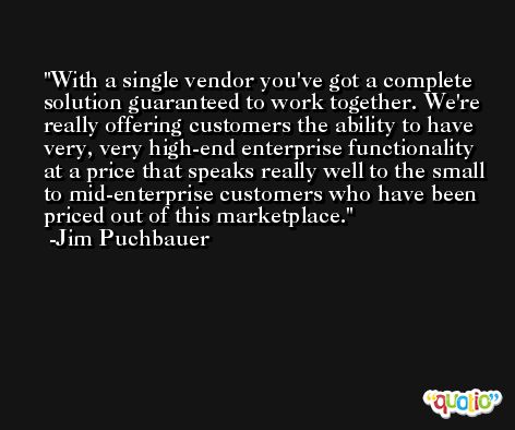 With a single vendor you've got a complete solution guaranteed to work together. We're really offering customers the ability to have very, very high-end enterprise functionality at a price that speaks really well to the small to mid-enterprise customers who have been priced out of this marketplace. -Jim Puchbauer