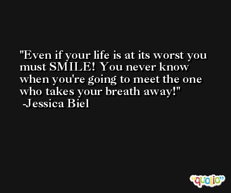 Even if your life is at its worst you must SMILE! You never know when you're going to meet the one who takes your breath away! -Jessica Biel