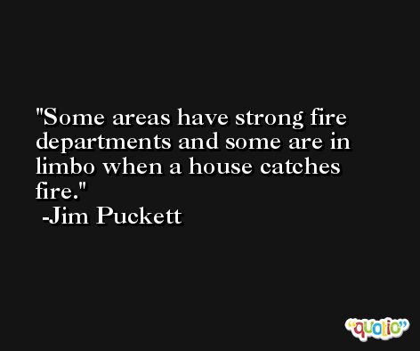 Some areas have strong fire departments and some are in limbo when a house catches fire. -Jim Puckett