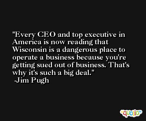 Every CEO and top executive in America is now reading that Wisconsin is a dangerous place to operate a business because you're getting sued out of business. That's why it's such a big deal. -Jim Pugh