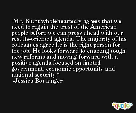 Mr. Blunt wholeheartedly agrees that we need to regain the trust of the American people before we can press ahead with our results-oriented agenda. The majority of his colleagues agree he is the right person for the job. He looks forward to enacting tough new reforms and moving forward with a positive agenda focused on limited government, economic opportunity and national security. -Jessica Boulanger