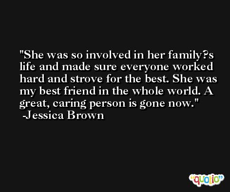 She was so involved in her family?s life and made sure everyone worked hard and strove for the best. She was my best friend in the whole world. A great, caring person is gone now. -Jessica Brown